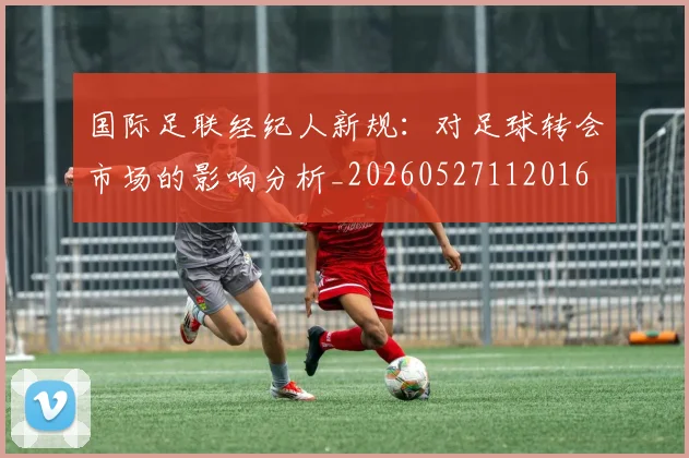 国际足联经纪人新规:对足球转会市场的影响分析_20260527112016