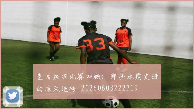 皇马经典比赛回顾:那些永载史册的惊天逆转_20260603222719