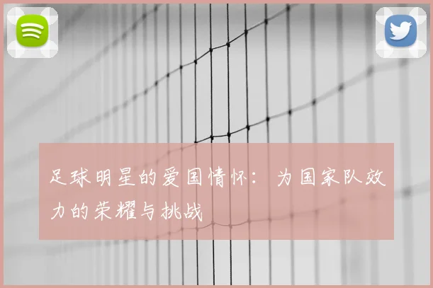 足球明星的爱国情怀:为国家队效力的荣耀与挑战