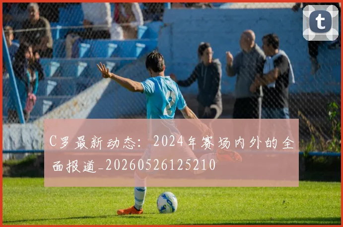 C罗最新动态:2024年赛场内外的全面报道_20260526125210