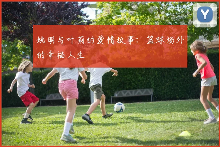姚明与叶莉的爱情故事:篮球场外的幸福人生