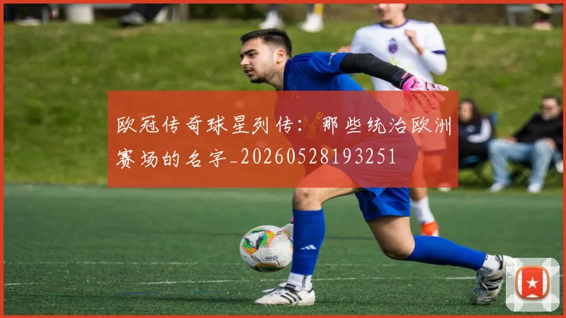 欧冠传奇球星列传:那些统治欧洲赛场的名字_20260528193251