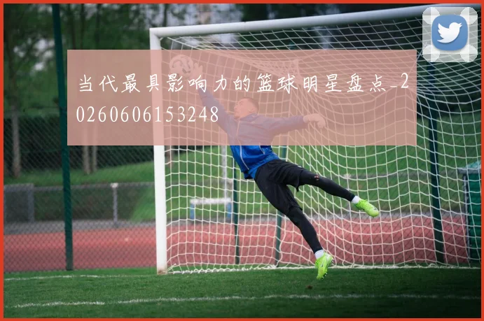 当代最具影响力的篮球明星盘点_20260606153248