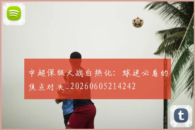 中超保级大战白热化：球迷必看的焦点对决_20260605214242
