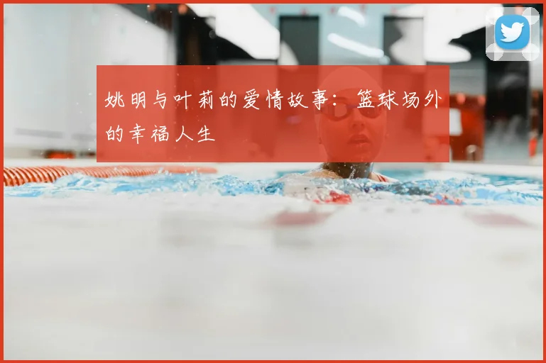 姚明与叶莉的爱情故事：篮球场外的幸福人生