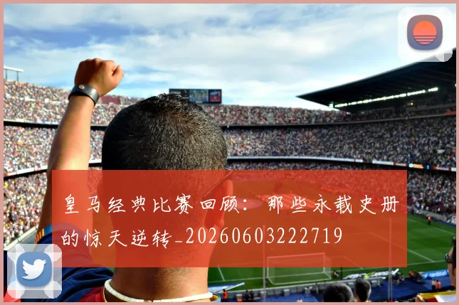 皇马经典比赛回顾：那些永载史册的惊天逆转_20260603222719