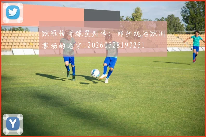 欧冠传奇球星列传：那些统治欧洲赛场的名字_20260528193251