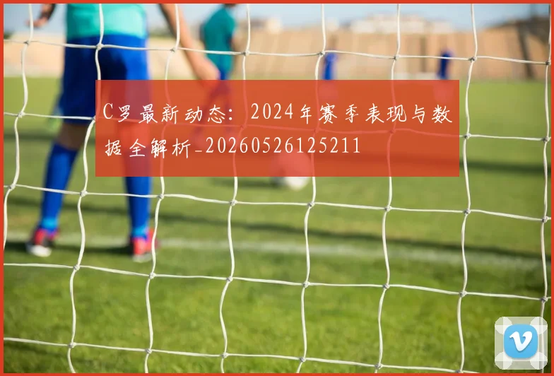 C罗最新动态:2024年赛季表现与数据全解析_20260526125211